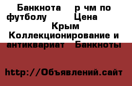 Банкнота 100р чм по футболу 2018 › Цена ­ 600 - Крым Коллекционирование и антиквариат » Банкноты   